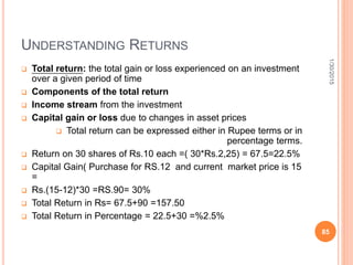 UNDERSTANDING RETURNS
 Total return: the total gain or loss experienced on an investment
over a given period of time
 Components of the total return
 Income stream from the investment
 Capital gain or loss due to changes in asset prices
 Total return can be expressed either in Rupee terms or in
percentage terms.
 Return on 30 shares of Rs.10 each =( 30*Rs.2,25) = 67.5=22.5%
 Capital Gain( Purchase for RS.12 and current market price is 15
=
 Rs.(15-12)*30 =RS.90= 30%
 Total Return in Rs= 67.5+90 =157.50
 Total Return in Percentage = 22.5+30 =%2.5%
1/30/2015
85
 