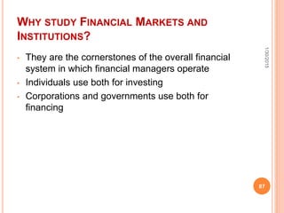 WHY STUDY FINANCIAL MARKETS AND
INSTITUTIONS?
• They are the cornerstones of the overall financial
system in which financial managers operate
• Individuals use both for investing
• Corporations and governments use both for
financing
1/30/2015
87
 