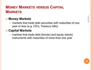 MONEY MARKETS VERSUS CAPITAL
MARKETS
 Money Markets
 markets that trade debt securities with maturities of one
year or less (e.g. CD’s, Treasury bills)
 Capital Markets
 markets that trade debt (bonds) and equity (stock)
instruments with maturities of more than one year
1/30/2015
89
 