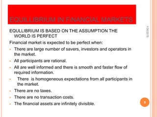 EQUILLIBRIUM IN FINANCIAL MARKETS
EQULLIBRIUM IS BASED ON THE ASSUMPTION THE
WORLD IS PERFECT
Financial market is expected to be perfect when:
 There are large number of savers, investors and operators in
the market.
 All participants are rational.
 All are well informed and there is smooth and faster flow of
required information.
 There is homogeneous expectations from all participants in
the market.
 There are no taxes.
 There are no transaction costs.
 The financial assets are infinitely divisible.
1/30/2015
9
 
