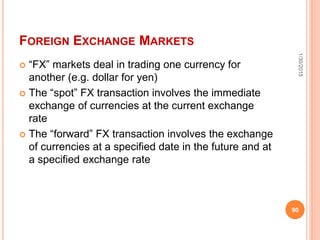 FOREIGN EXCHANGE MARKETS
 “FX” markets deal in trading one currency for
another (e.g. dollar for yen)
 The “spot” FX transaction involves the immediate
exchange of currencies at the current exchange
rate
 The “forward” FX transaction involves the exchange
of currencies at a specified date in the future and at
a specified exchange rate
1/30/2015
90
 