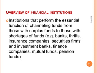 OVERVIEW OF FINANCIAL INSTITUTIONS
Institutions that perform the essential
function of channeling funds from
those with surplus funds to those with
shortages of funds (e.g. banks, thrifts,
insurance companies, securities firms
and investment banks, finance
companies, mutual funds, pension
funds)
1/30/2015
91
 