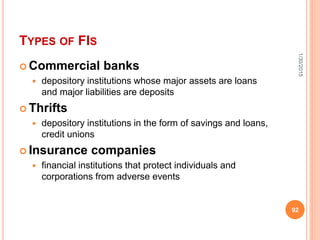 TYPES OF FIS
 Commercial banks
 depository institutions whose major assets are loans
and major liabilities are deposits
 Thrifts
 depository institutions in the form of savings and loans,
credit unions
 Insurance companies
 financial institutions that protect individuals and
corporations from adverse events
1/30/2015
92
 