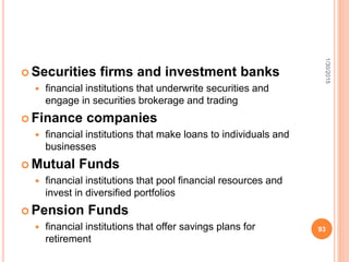  Securities firms and investment banks
 financial institutions that underwrite securities and
engage in securities brokerage and trading
 Finance companies
 financial institutions that make loans to individuals and
businesses
 Mutual Funds
 financial institutions that pool financial resources and
invest in diversified portfolios
 Pension Funds
 financial institutions that offer savings plans for
retirement
1/30/2015
93
 