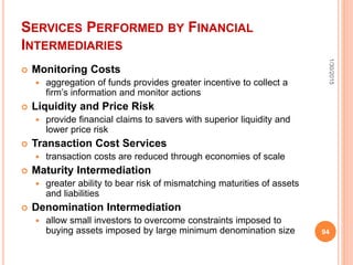SERVICES PERFORMED BY FINANCIAL
INTERMEDIARIES
 Monitoring Costs
 aggregation of funds provides greater incentive to collect a
firm’s information and monitor actions
 Liquidity and Price Risk
 provide financial claims to savers with superior liquidity and
lower price risk
 Transaction Cost Services
 transaction costs are reduced through economies of scale
 Maturity Intermediation
 greater ability to bear risk of mismatching maturities of assets
and liabilities
 Denomination Intermediation
 allow small investors to overcome constraints imposed to
buying assets imposed by large minimum denomination size
1/30/2015
94
 