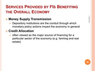 SERVICES PROVIDED BY FIS BENEFITING
THE OVERALL ECONOMY
 Money Supply Transmission
 Depository institutions are the conduit through which
monetary policy actions impact the economy in general
 Credit Allocation
 often viewed as the major source of financing for a
particular sector of the economy (e.g. farming and real
estate)
1/30/2015
95
 