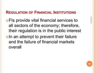 REGULATION OF FINANCIAL INSTITUTIONS
FIs provide vital financial services to
all sectors of the economy; therefore,
their regulation is in the public interest
In an attempt to prevent their failure
and the failure of financial markets
overall
1/30/2015
98
 