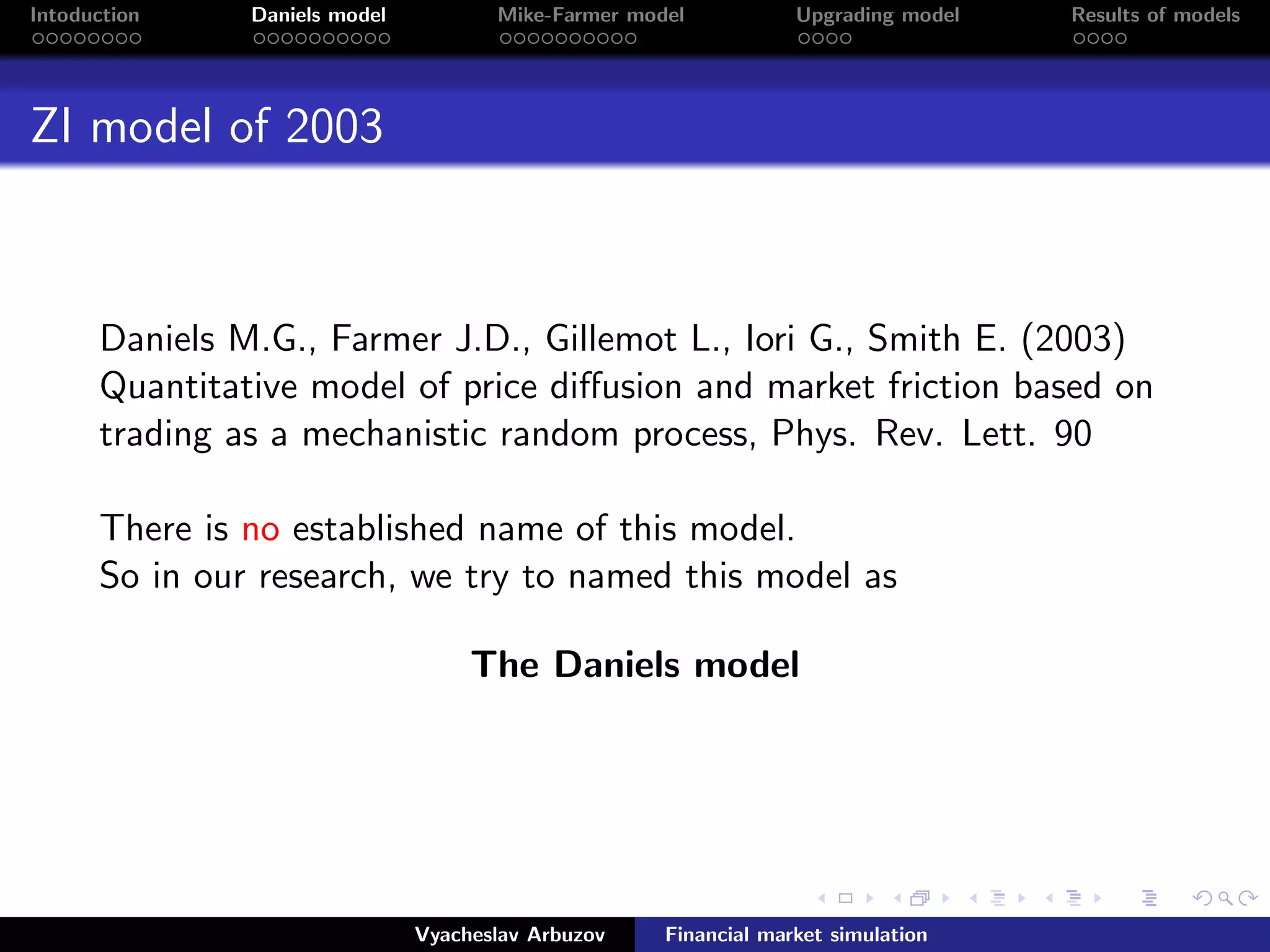 Intoduction Daniels model Mike-Farmer model Upgrading model Results of models
ZI model of 2003
Daniels M.G., Farmer J.D., Gillemot L., Iori G., Smith E. (2003)
Quantitative model of price diﬀusion and market friction based on
trading as a mechanistic random process, Phys. Rev. Lett. 90
.
There is no established name of this model.
So in our research, we try to named this model as
The Daniels model
Vyacheslav Arbuzov Financial market simulation
 