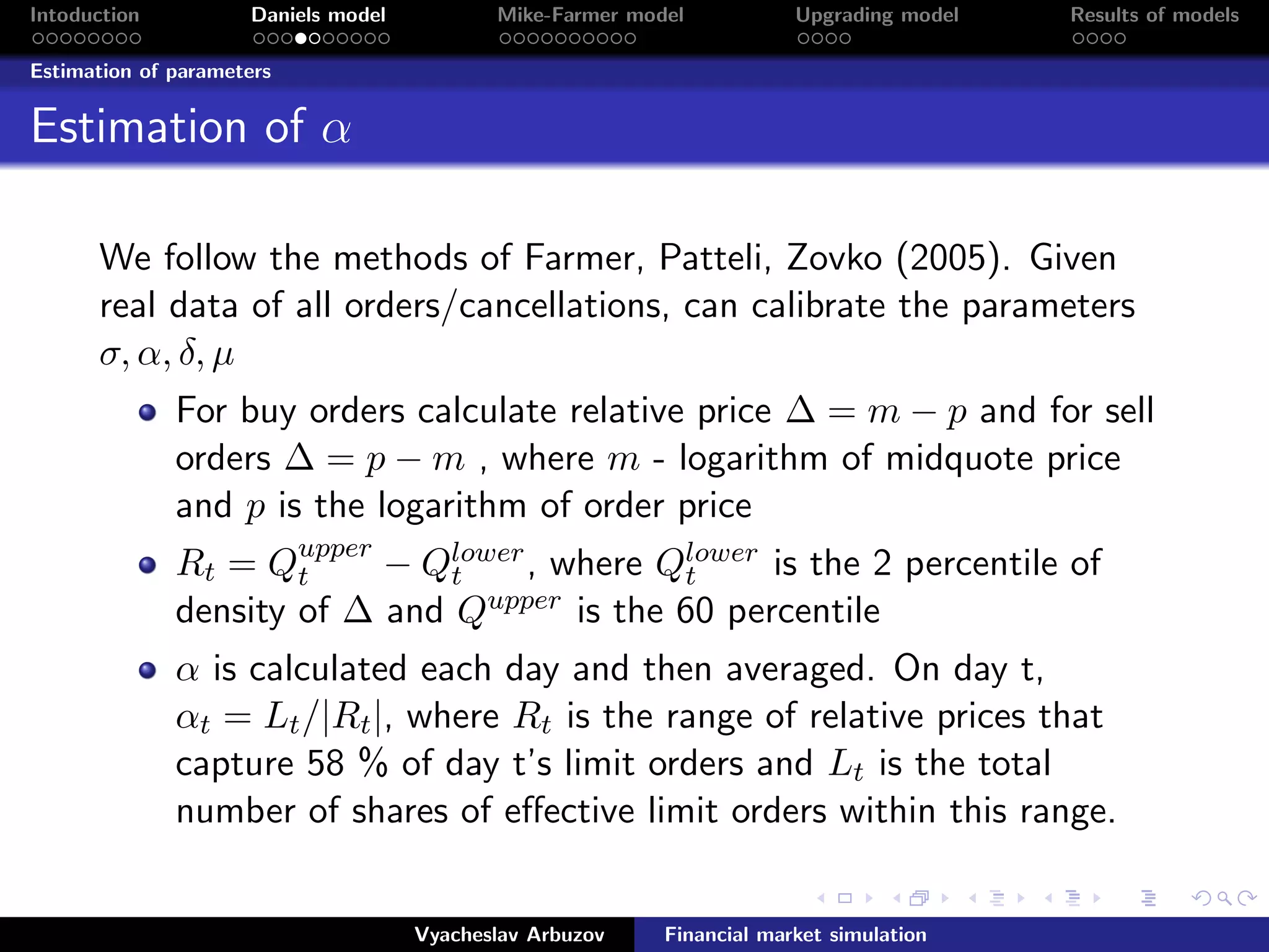 Intoduction Daniels model Mike-Farmer model Upgrading model Results of models
Estimation of parameters
Estimation of α
We follow the methods of Farmer, Patteli, Zovko (2005). Given
real data of all orders/cancellations, can calibrate the parameters
σ, α, δ, µ
For buy orders calculate relative price ∆ = m − p and for sell
orders ∆ = p − m , where m - logarithm of midquote price
and p is the logarithm of order price
Rt = Qupper
t − Qlower
t , where Qlower
t is the 2 percentile of
density of ∆ and Qupper is the 60 percentile
α is calculated each day and then averaged. On day t,
αt = Lt/|Rt|, where Rt is the range of relative prices that
capture 58 % of day t’s limit orders and Lt is the total
number of shares of eﬀective limit orders within this range.
Vyacheslav Arbuzov Financial market simulation
 