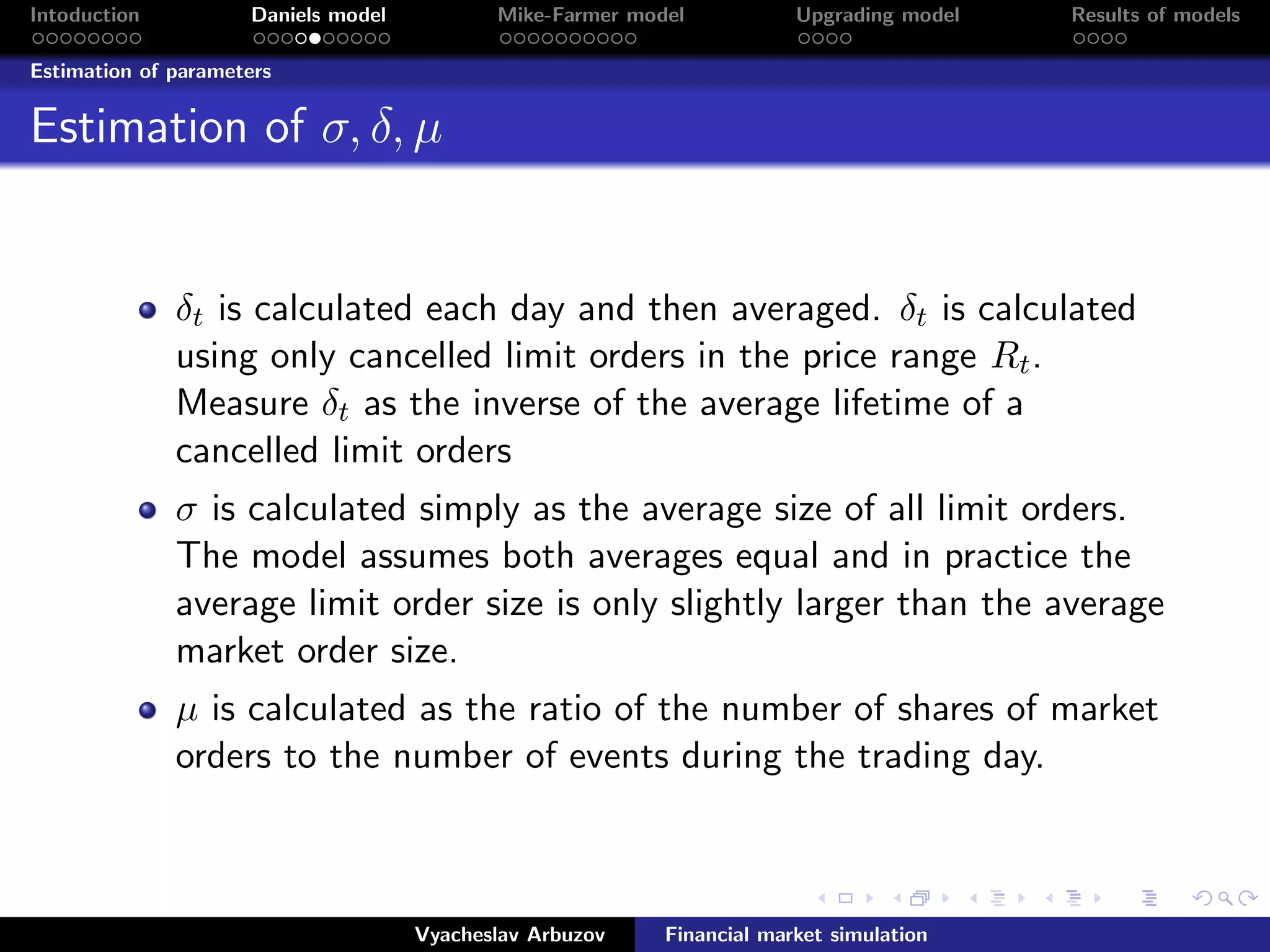 Intoduction Daniels model Mike-Farmer model Upgrading model Results of models
Estimation of parameters
Estimation of σ, δ, µ
δt is calculated each day and then averaged. δt is calculated
using only cancelled limit orders in the price range Rt.
Measure δt as the inverse of the average lifetime of a
cancelled limit orders
σ is calculated simply as the average size of all limit orders.
The model assumes both averages equal and in practice the
average limit order size is only slightly larger than the average
market order size.
µ is calculated as the ratio of the number of shares of market
orders to the number of events during the trading day.
Vyacheslav Arbuzov Financial market simulation
 