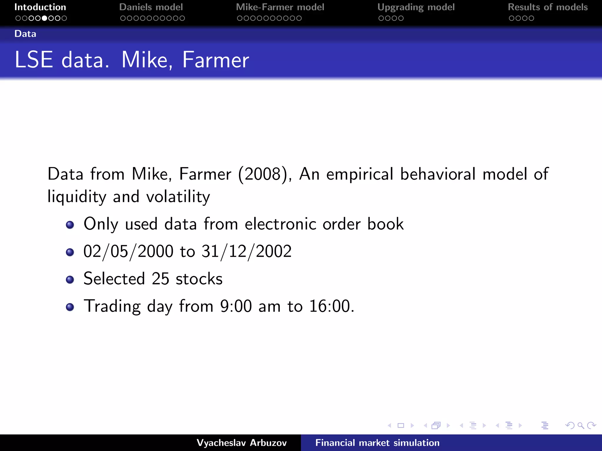 Intoduction Daniels model Mike-Farmer model Upgrading model Results of models
Data
LSE data. Mike, Farmer
Data from Mike, Farmer (2008), An empirical behavioral model of
liquidity and volatility
Only used data from electronic order book
02/05/2000 to 31/12/2002
Selected 25 stocks
Trading day from 9:00 am to 16:00.
Vyacheslav Arbuzov Financial market simulation
 