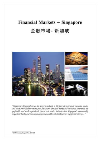Financial Markets – Singapore
                           金融市場- 新加坡




“Singapore’s financial sector has proven resilient in the face of a series of economic shocks
and asset price declines in the past few years. The local banks and insurance companies are
profitable and well capitalized. Stress test results indicate that Singapore’s systemically
important banks and insurance companies could withstand further significant shocks…”1




1
    IMF Country Report No. 04/104
 