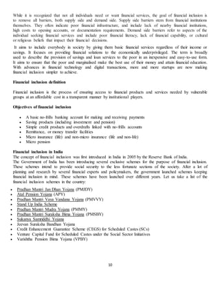 10
While it is recognized that not all individuals need or want financial services, the goal of financial inclusion is
to remove all barriers, both supply side and demand side. Supply side barriers stem from financial institutions
themselves. They often indicate poor financial infrastructure, and include lack of nearby financial institutions,
high costs to opening accounts, or documentation requirements. Demand side barriers refer to aspects of the
individual seeking financial services and include poor financial literacy, lack of financial capability, or cultural
or religious beliefs that impact their financial decisions.
It aims to include everybody in society by giving them basic financial services regardless of their income or
savings. It focuses on providing financial solutions to the economically underprivileged. The term is broadly
used to describe the provision of savings and loan services to the poor in an inexpensive and easy-to-use form.
It aims to ensure that the poor and marginalised make the best use of their money and attain financial education.
With advances in financial technology and digital transactions, more and more startups are now making
financial inclusion simpler to achieve.
Financial inclusion definition
Financial inclusion is the process of ensuring access to financial products and services needed by vulnerable
groups at an affordable cost in a transparent manner by institutional players.
Objectives of financial inclusion
 A basic no-frills banking account for making and receiving payments
 Saving products (including investment and pension)
 Simple credit products and overdrafts linked with no-frills accounts
 Remittance, or money transfer facilities
 Micro insurance (life) and non-micro insurance (life and non-life)
 Micro pension
Financial inclusion in India
The concept of financial inclusion was first introduced in India in 2005 by the Reserve Bank of India.
The Government of India has been introducing several exclusive schemes for the purpose of financial inclusion.
These schemes intend to provide social security to the less fortunate sections of the society. After a lot of
planning and research by several financial experts and policymakers, the government launched schemes keeping
financial inclusion in mind. These schemes have been launched over different years. Let us take a list of the
financial inclusion schemes in the country:
 Pradhan Mantri Jan Dhan Yojana (PMJDY)
 Atal Pension Yojana (APY)
 Pradhan Mantri Vaya Vandana Yojana (PMVVY)
 Stand Up India Scheme
 Pradhan Mantri Mudra Yojana (PMMY)
 Pradhan Mantri Suraksha Bima Yojana (PMSBY)
 Sukanya Samriddhi Yojana
 Jeevan Suraksha Bandhan Yojana
 Credit Enhancement Guarantee Scheme (CEGS) for Scheduled Castes (SCs)
 Venture Capital Fund for Scheduled Castes under the Social Sector Initiatives
 Varishtha Pension Bima Yojana (VPBY)
 