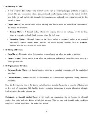 3
2. By Maturity of Claim
o Money Market: The market where monetary assets such as commercial paper, certificate of deposits,
treasury bills, etc. which mature within a year, are traded is called money market. It is the market for short-
term funds. No such market exist physically; the transactions are performed over a virtual network, i.e. fax,
internet or phone.
o Capital Market: The market where medium and long term financial assets are traded in the capital market.
It is divided into two types:
 Primary Market: A financial market, wherein the company listed on an exchange, for the first time,
issues new security or already listed company brings the fresh issue.
 Secondary Market: Alternately known as the Stock market, a secondary market is an organised
marketplace, wherein already issued securities are traded between investors, such as individuals,
merchant bankers, stockbrokers and mutual funds.
3. By Timing of Delivery
o Cash Market: The market where the transaction between buyers and sellers are settled in real-time.
o Futures Market: Futures market is one where the delivery or settlement of commodities takes place at a
future specified date.
4. By Organizational Structure
o Exchange-Traded Market: A financial market, which has a centralised organisation with the standardised
procedure.
o Over-the-Counter Market: An OTC is characterised by a decentralised organisation, having customised
procedures.
Since last few years, the role of the financial market has taken a drastic change, due to a number of factors such
as low cost of transactions, high liquidity, investor protection, transparency in pricing information, adequate
legal procedures for settling disputes, etc.
Participants in financial marketsThey're all the people and organisations that do business in a financial
market, from banks and other lenders to individual investors. There are two basic financial market participant
categories – investor v speculator, and institutional v retail.
 