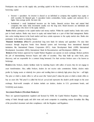 4
Participants may enter on the supply side, providing capital in the form of investments, or on the demand side,
borrowing capital.
 Investor v speculator: An investor is classed as an individual or company that regularly buys equity or
debt securities for financial gain. A speculator trades commodities, bonds, equities and currencies for a
higher than average profit, but more risk.
 Institutional v retail: Institutional investors are the banks, financial services firms and mutual fund
companies that make hefty investments usually over the long term. Retail investors are individuals and
small groups who invest in the equity markets.
Banks:-Banks participate in the capital market and money market. Within the capital market, banks take active
part in bond markets. Banks may invest in equity and mutual funds as a part of their fund management. Banks
take active trading interest in the bond market and have certain exposures to the equity market also. Banks also
participate in the market as clearing houses.
Financial Institutions (FIs):-FIs provide/lend long term funds for industry and agriculture. FIs raise their
resources through long-term bonds from financial system and borrowings from international financial
institutions like International Finance Corporation (IFC), Asian Development Bank (ADB) International
Development Association (IDA), International Bank for Reconstruction and Development (IBRD), etc.
Brokers:-Only brokers approved by Capital Market Regulator can operate on stock exchange. Brokers perform
the job of intermediating between buyers and seller of securities. They help build up order book, price
discovery, and are responsible for a contract being honoured. For their services brokers earn a fee known as
brokerage.
Dealers:-Like brokers, dealers facilitate trade by matching buyers with sellers of assets; they do not engage in
asset transformation. Also, unlike brokers, dealers do not receive sales commissions. Rather, dealers make
profits by buying assets at relatively low prices and reselling them at relatively high prices (buy low - sell high).
The price at which a dealer offers to sell an asset (the "asked price") minus the price at which a dealer offers to
buy an asset (the "bid price") is called the bid-ask spread and represents the dealer's profit margin on the asset
exchange. Real-world examples of dealers include car dealers, dealers in U.S. government bonds, and
NASDAQ stock dealers.
Investment Bankers (Merchant Bankers):
These are agencies/organisations regulated and licensed by SEBI, the Capital Markets Regulator. They arrange
raising of funds through equity and debt route and assist companies in completing various formalities like filing
of the prescribed document and other compliances with the Regulator and Regulators.
 