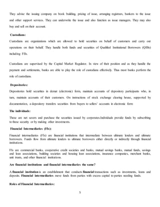 5
They advise the issuing company on book building, pricing of issue, arranging registrars, bankers to the issue
and other support services. They can underwrite the issue and also function as issue managers. They may also
buy and sell on their account.
Custodians:
Custodians are organizations which are allowed to hold securities on behalf of customers and carry out
operations on their behalf. They handle both funds and securities of Qualified Institutional Borrowers (QIBs)
including FIIs.
Custodians are supervised by the Capital Market Regulator. In view of their position and as they handle the
payment and settlements, banks are able to play the role of custodians effectively. Thus most banks perform the
role of custodians.
Depositories:
Depositories hold securities in demat (electronic) form, maintain accounts of depository participants who, in
turn, maintain accounts of their customers. On instructions of stock exchange clearing house, supported by
documentation, a depository transfers securities from buyers to sellers’ accounts in electronic form
The individuals:
These are net savers and purchase the securities issued by corporates.Individuals provide funds by subscribing
to these security or by making other investments.
Financial Intermediaries (FIs):
Financial intermediaries (FIs) are financial institutions that intermediate between ultimate lenders and ultimate
borrowers. Funds flow from ultimate lenders to ultimate borrowers either directly or indirectly through financial
institutions.
FIs are commercial banks, cooperative credit societies and banks, mutual savings banks, mutual funds, savings
and loan associations, building societies and housing loan associations, insurance companies, merchant banks,
unit trusts, and other financial institutions.
Are financial institutions and financial intermediaries the same?
A financial institution is an establishment that conducts financial transactions such as investments, loans and
deposits. Financial intermediaries move funds from parties with excess capital to parties needing funds.
Roles of Financial Intermediaries:
 