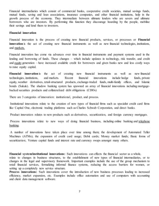 7
Financial intermediaries which consist of commercial banks, cooperative credit societies, mutual savings funds,
mutual funds, saving and loan associations, insurance companies, and other financial institutions, help in the
growth process of the economy. They intermediate between ultimate lenders who are savers and ultimate
borrowers who are investors. By performing this function they discourage hoarding by the people, mobilise
their savings and lend them to investors.
Financial innovation
Financial innovation is the process of creating new financial products, services, or processes or Financial
innovation is the act of creating new financial instruments as well as new financial technologies, institutions,
and markets.
Financial innovation has come via advances over time in financial instruments and payment systems used in the
lending and borrowing of funds. These changes – which include updates in technology, risk transfer, and credit
and equity generation – have increased available credit for borrowers and given banks new and less costly ways
to raise equity capital.
Financial innovation is the act of creating new financial instruments as well as new financial
technologies, institutions, and markets. Recent financial innovations include hedge funds, private
equity, weather derivatives, retail-structured products, exchange-traded funds, multi-family offices, and Islamic
bonds (Sukuk). The shadow banking system has spawned an array of financial innovations including mortgage-
backed securities products and collateralized debt obligations (CDOs)
There are 3 categories of innovation: institutional, product, and process.
Institutional innovations relate to the creation of new types of financial firms such as specialist credit card firms
like Capital One, electronic trading platforms such as Charles Schwab Corporation, and direct banks.
Product innovation relates to new products such as derivatives, securitization, and foreign currency mortgages.
Process innovations relate to new ways of doing financial business, including online banking and telephone
banking.
A number of innovations have taken place over time among them; the development of Automated Teller
Machines (ATMs); the expansion of credit card usage; Debit cards; Money market funds; Basic forms of
securitization; Venture capital funds and interest rate and currency swaps amongst many others.
Financial system/institutional innovations: Such innovations can effects the financial sector as a whole,
relate to changes in business structures, to the establishment of new types of financial intermediaries, or to
changes in the legal and supervisory framework. Important examples include the use of the group mechanism to
retail financial services, formalizing informal finance systems, reducing the access barriers for women, or
setting up a completely new service structure.
Process innovations: Such innovations cover the introduction of new business processes leading to increased
efficiency, market expansion, etc. Examples include office automation and use of computers with accounting
and client data management software.
 