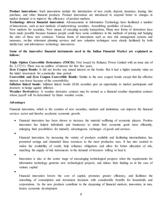 8
Product innovations: Such innovations include the introduction of new credit, deposit, insurance, leasing, hire
purchase, and other financial products. Product innovations are introduced to respond better to changes in
market demand or to improve the efficiency of product markets.
Technology driven financial innovation: Advancements in Information Technology have facilitated a number
of innovations, such as new methods of underwriting securities, Assembling portfolios of stocks,
New markets for securities, New means of executing security transactions, Many new forms of derivatives have
been made possible because business people could have some confidence in the methods of pricing and hedging
the risks of these new contracts. Various forms of innovations such as new risk management systems and
measures, on-line retirement planning services and new valuation techniques were clearly facilitated by both
intellectual and information technology innovations.
Some of the innovative financial instruments used in the Indian Financial Market are explained as
follows:
Triple Option Convertible Debentures (TOCD): First Issued by Reliance Power Limited with an issue size of
Rs. 2,172 Cr. There was no outflow of interest for first five years.
Zero Coupon Bonds: It did not involve any annual interest on the bonds. But it had a higher maturity value on
the initial investment for a particular time period.
Convertible and Zero Coupon Convertible Bonds: Similar to the zero coupon bonds except that the effective
interest was lower because of the convertibility.
Inflation linked bonds: Inflation linked bonds (ILB) securities give an opportunity to market participants and
investors to hedge against inflation
Weather Derivatives: A weather derivative contract may be termed as a financial weather dependent contract
whose payoff will be determined by future weather events.
Advantages
Financial innovation, which is the creation of new securities, markets and institutions, can improve the financial
services sector and thereby accelerate economic growth.
 Financial innovation has been shown to increase the material wellbeing of economic players. Positive
innovation has helped individuals and businesses to attain their economic goals more efficiently,
enlarging their possibilities for mutually advantageous exchanges of goods and services.

Financial innovation, by increasing the variety of products available and facilitating intermediation, has
promoted savings and channeled these resources to the most productive uses. It has also assisted to
widen the availability of credit, help refinance obligations and allow for better allocation of risk,
matching the supply of risk instruments to the demand of investors willing to bear it.

Innovation is also at the centre stage of encouraging technological progress when the requirements for
information technology generate new technological projects, and induce their funding as in the case of
venture capital.

Financial innovation lowers the cost of capital, promotes greater efficiency, and facilitates the
smoothing of consumption and investment decisions with considerable benefits for households and
corporations. As the new products contribute to the deepening of financial markets, innovation, in turn,
fosters economic development.
 