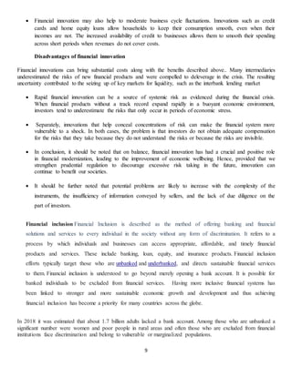 9
 Financial innovation may also help to moderate business cycle fluctuations. Innovations such as credit
cards and home equity loans allow households to keep their consumption smooth, even when their
incomes are not. The increased availability of credit to businesses allows them to smooth their spending
across short periods when revenues do not cover costs.
Disadvantages of financial innovation
Financial innovations can bring substantial costs along with the benefits described above.. Many intermediaries
underestimated the risks of new financial products and were compelled to deleverage in the crisis. The resulting
uncertainty contributed to the seizing up of key markets for liquidity, such as the interbank lending market
 Rapid financial innovation can be a source of systemic risk as evidenced during the financial crisis.
When financial products without a track record expand rapidly in a buoyant economic environment,
investors tend to underestimate the risks that only occur in periods of economic stress.
 Separately, innovations that help conceal concentrations of risk can make the financial system more
vulnerable to a shock. In both cases, the problem is that investors do not obtain adequate compensation
for the risks that they take because they do not understand the risks or because the risks are invisible.
 In conclusion, it should be noted that on balance, financial innovation has had a crucial and positive role
in financial modernization, leading to the improvement of economic wellbeing. Hence, provided that we
strengthen prudential regulation to discourage excessive risk taking in the future, innovation can
continue to benefit our societies.
 It should be further noted that potential problems are likely to increase with the complexity of the
instruments, the insufficiency of information conveyed by sellers, and the lack of due diligence on the
part of investors.
Financial inclusion Financial Inclusion is described as the method of offering banking and financial
solutions and services to every individual in the society without any form of discrimination. It refers to a
process by which individuals and businesses can access appropriate, affordable, and timely financial
products and services. These include banking, loan, equity, and insurance products. Financial inclusion
efforts typically target those who are unbanked and underbanked, and directs sustainable financial services
to them. Financial inclusion is understood to go beyond merely opening a bank account. It is possible for
banked individuals to be excluded from financial services. Having more inclusive financial systems has
been linked to stronger and more sustainable economic growth and development and thus achieving
financial inclusion has become a priority for many countries across the globe.
In 2018 it was estimated that about 1.7 billion adults lacked a bank account. Among those who are unbanked a
significant number were women and poor people in rural areas and often those who are excluded from financial
institutions face discrimination and belong to vulnerable or marginalized populations.
 