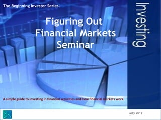 The Beginning Investor Series.



                        Figuring Out
                      Financial Markets
                           Seminar




A simple guide to investing in financial securities and how financial markets work.



        Saunders Learning Group, LLC                                                  May 2012
 