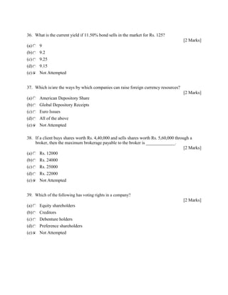 36. What is the current yield if 11.50% bond sells in the market for Rs. 125?
[2 Marks]
(a) 9
(b) 9.2
(c) 9.25
(d) 9.15
(e) Not Attempted
37. Which is/are the ways by which companies can raise foreign currency resources?
[2 Marks]
(a) American Depository Share
(b) Global Depository Receipts
(c) Euro Issues
(d) All of the above
(e) Not Attempted
38. If a client buys shares worth Rs. 4,40,000 and sells shares worth Rs. 5,60,000 through a
broker, then the maximum brokerage payable to the broker is _____________.
[2 Marks]
(a) Rs. 12000
(b) Rs. 24000
(c) Rs. 25000
(d) Rs. 22000
(e) Not Attempted
39. Which of the following has voting rights in a company?
[2 Marks]
(a) Equity shareholders
(b) Creditors
(c) Debenture holders
(d) Preference shareholders
(e) Not Attempted
 