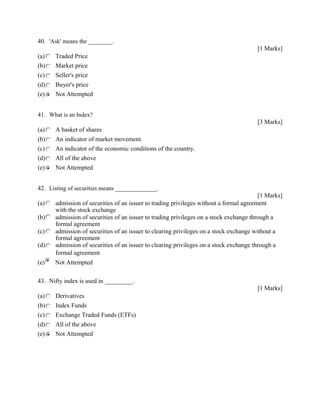40. 'Ask' means the ________.
[1 Marks]
(a) Traded Price
(b) Market price
(c) Seller's price
(d) Buyer's price
(e) Not Attempted
41. What is an Index?
[3 Marks]
(a) A basket of shares
(b) An indicator of market movement.
(c) An indicator of the economic conditions of the country.
(d) All of the above
(e) Not Attempted
42. Listing of securities means ______________.
[1 Marks]
(a) admission of securities of an issuer to trading privileges without a formal agreement
with the stock exchange
(b) admission of securities of an issuer to trading privileges on a stock exchange through a
formal agreement
(c) admission of securities of an issuer to clearing privileges on a stock exchange without a
formal agreement
(d) admission of securities of an issuer to clearing privileges on a stock exchange through a
formal agreement
(e) Not Attempted
43. Nifty index is used in _________.
[1 Marks]
(a) Derivatives
(b) Index Funds
(c) Exchange Traded Funds (ETFs)
(d) All of the above
(e) Not Attempted
 