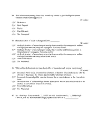 44. Which instrument among these have historically shown to give the highest returns
when invested over long periods?
[1 Marks]
(a) Debentures
(b) Bank Deposit
(c) Equity
(d) Fixed Deposit
(e) Not Attempted
45. Demutualisation of stock exchanges refer to _________.
[2 Marks]
(a) the legal structure of an exchange whereby the ownership, the management and the
trading rights at the exchange are segregated from one another
(b) the legal structure of an exchange whereby the ownership and the management at
the exchange are segregated from one another
(c) the legal structure of an exchange whereby the ownership, the management and the
trading rights at the exchange vests in one person
(d) None of the above
(e) Not Attempted
46. Which of the following is not true about offer of shares through normal public issue?
[1 Marks]
(a) In normal Public issue, investors bid for shares at the floor price or above and after the
closure of the process the price is determined for allotment of shares.
(b) In case of the normal public issue the demand for an issue is known at the close of the
issue.
(c) In case of offer of shares through normal public issue price at which securities will be
allotted is known to an investor in advance .
(d) None of the above
(e) Not Attempted
47. If a client buys shares worth Rs. 2,25,000 and sells shares worth Rs. 75,000 through
a broker, then the maximum brokerage payable to the broker is _____________.
 
