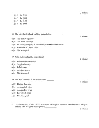 [2 Marks]
(a) Rs. 7500
(b) Rs. 6000
(c) Rs. 6500
(d) Rs. 8000
48. The price band in book building is decided by ___________.
[1 Marks]
(a) The market regulator
(b) The Stock Exchange
(c) the issuing company in consultancy with Merchant Bankers
(d) Controller of Capital Issue
(e) Not Attempted
49. What factor/s affect the interest rate?
[2 Marks]
(a) Government borrowings
(b) Supply of money
(c) Inflation rate
(d) All of the above
(e) Not Attempted
50. The Best Buy order is the order with the _______.
[1 Marks]
(a) Highest Buy price
(b) Average Sell price
(c) Average Buy price
(d) Lowest Sell price
(e) Not Attempted
51. The future value of a Rs.12,000 investment, which gives an annual rate of return of 10% per
annum, after two years would grow to ___________.
[2 Marks]
 