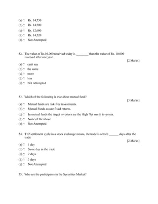 (a) Rs. 14,750
(b) Rs. 14,500
(c) Rs. 12,600
(d) Rs. 14,520
(e) Not Attempted
52. The value of Rs.10,000 received today is ________ than the value of Rs. 10,000
received after one year.
[2 Marks]
(a) can't say
(b) the same
(c) more
(d) less
(e) Not Attempted
53. Which of the following is true about mutual fund?
[3 Marks]
(a) Mutual funds are risk-free investments.
(b) Mutual Funds assure fixed returns.
(c) In mutual funds the target investors are the High Net worth investors.
(d) None of the above
(e) Not Attempted
54. T+2 settlement cycle in a stock exchange means, the trade is settled ______ days after the
trade
[2 Marks]
(a) 1 day
(b) Same day as the trade
(c) 2 days
(d) 3 days
(e) Not Attempted
55. Who are the participants in the Securities Market?
 