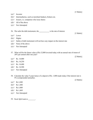 [1 Marks]
(a) Investor
(b) Intermediaries, such as merchant bankers, brokers etc.
(c) Issuers, i.e. companies who issue shares
(d) All of the above
(e) Not Attempted
56. The safer the debt instrument, the ___________ is the rate of interest.
[1 Marks]
(a) Lower
(b) Higher
(c) Safety of debt instrument will not have any impact on the interest rate
(d) None of the above
(e) Not Attempted
57. What will be the future value of Rs.12,000 invested today with an annual rate of return of
20% per annum after one year?
[2 Marks]
(a) Rs. 14,000
(b) Rs, 14,250
(c) Rs. 14,400
(d) Rs. 14,500
(e) Not Attempted
58. Calculate the value 5 years hence of a deposit of Rs. 1,000 made today if the interest rate is
8% (compounded annually).
[2 Marks]
(a) Rs.1,040
(b) Rs.1,400
(c) Rs.1,000
(d) Rs.1,469
(e) Not Attempted
59. Stock Split leads to ________.
 
