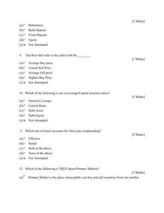 [1 Marks]
(a) Debentures
(b) Bank Deposit
(c) Fixed Deposit
(d) Equity
(e) Not Attempted
9. The Best Sell order is the order with the ________.
[1 Marks]
(a) Average Buy price
(b) Lowest Sell Price
(c) Average Sell price
(d) Highest Buy Price
(e) Not Attempted
10. Which of the following is not a Leverage/Capital structure ratios?
[1 Marks]
(a) Interest Coverage
(b) Current Ratio
(c) Debt-Asset
(d) Debt-Equity
(e) Not Attempted
11. Which rate of return accounts for intra-year compounding?
[2 Marks]
(a) Effective
(b) Stated
(c) Both of the above
(d) None of the above
(e) Not Attempted
12. Which of the following is TRUE about Primary Markets?
[3 Marks]
(a) Primary Market is the place where public can buy and sell securities from one another.
 