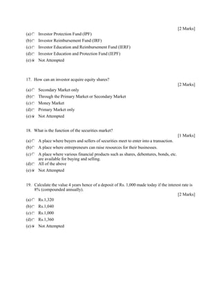[2 Marks]
(a) Investor Protection Fund (IPF)
(b) Investor Reimbursement Fund (IRF)
(c) Investor Education and Reimbursement Fund (IERF)
(d) Investor Education and Protection Fund (IEPF)
(e) Not Attempted
17. How can an investor acquire equity shares?
[2 Marks]
(a) Secondary Market only
(b) Through the Primary Market or Secondary Market
(c) Money Market
(d) Primary Market only
(e) Not Attempted
18. What is the function of the securities market?
[1 Marks]
(a) A place where buyers and sellers of securities meet to enter into a transaction.
(b) A place where entrepreneurs can raise resources for their businesses.
(c) A place where various financial products such as shares, debentures, bonds, etc.
are available for buying and selling.
(d) All of the above
(e) Not Attempted
19. Calculate the value 4 years hence of a deposit of Rs. 1,000 made today if the interest rate is
8% (compounded annually).
[2 Marks]
(a) Rs.1,320
(b) Rs.1,040
(c) Rs.1,000
(d) Rs.1,360
(e) Not Attempted
 