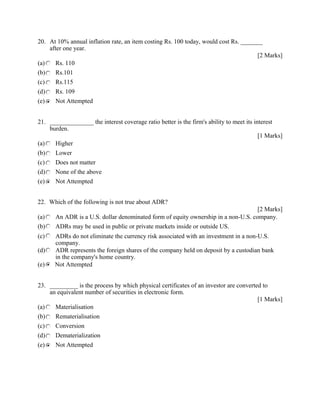 20. At 10% annual inflation rate, an item costing Rs. 100 today, would cost Rs. _______
after one year.
[2 Marks]
(a) Rs. 110
(b) Rs.101
(c) Rs.115
(d) Rs. 109
(e) Not Attempted
21. ______________ the interest coverage ratio better is the firm's ability to meet its interest
burden.
[1 Marks]
(a) Higher
(b) Lower
(c) Does not matter
(d) None of the above
(e) Not Attempted
22. Which of the following is not true about ADR?
[2 Marks]
(a) An ADR is a U.S. dollar denominated form of equity ownership in a non-U.S. company.
(b) ADRs may be used in public or private markets inside or outside US.
(c) ADRs do not eliminate the currency risk associated with an investment in a non-U.S.
company.
(d) ADR represents the foreign shares of the company held on deposit by a custodian bank
in the company's home country.
(e) Not Attempted
23. _________ is the process by which physical certificates of an investor are converted to
an equivalent number of securities in electronic form.
[1 Marks]
(a) Materialisation
(b) Rematerialisation
(c) Conversion
(d) Dematerialization
(e) Not Attempted
 