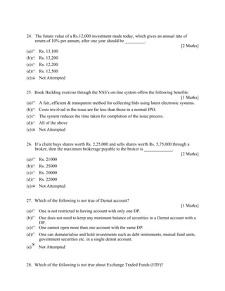 24. The future value of a Rs.12,000 investment made today, which gives an annual rate of
return of 10% per annum, after one year should be _________.
[2 Marks]
(a) Rs. 13,100
(b) Rs. 13,200
(c) Rs. 12,200
(d) Rs. 12,500
(e) Not Attempted
25. Book Building exercise through the NSE's on-line system offers the following benefits:
[1 Marks]
(a) A fair, efficient & transparent method for collecting bids using latest electronic systems.
(b) Costs involved in the issue are far less than those in a normal IPO.
(c) The system reduces the time taken for completion of the issue process.
(d) All of the above
(e) Not Attempted
26. If a client buys shares worth Rs. 2,25,000 and sells shares worth Rs. 5,75,000 through a
broker, then the maximum brokerage payable to the broker is _____________.
[2 Marks]
(a) Rs. 21000
(b) Rs. 25000
(c) Rs. 20000
(d) Rs. 22000
(e) Not Attempted
27. Which of the following is not true of Demat account?
[1 Marks]
(a) One is not restricted to having account with only one DP.
(b) One does not need to keep any minimum balance of securities in a Demat account with a
DP.
(c) One cannot open more than one account with the same DP.
(d) One can dematerialise and hold investments such as debt instruments, mutual fund units,
government securities etc. in a single demat account.
(e) Not Attempted
28. Which of the following is not true about Exchange Traded Funds (ETF)?
 