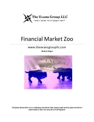 Financial Market Zoo
www.theevansgroupllc.com
Rodney Mogen
The financial markets are a confusing conundrum that many people want to play in but don’t
understand so they run away from it all together.
 