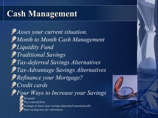 Cash Management Asses your current situation. Month to Month Cash Management Liquidity Fund Traditional Savings Tax-deferred Savings Alternatives Tax-Advantage Savings Alternatives Refinance your Mortgage? Credit cards Four Ways to Increase your Savings Set goals Pay yourself first Arrange to have your savings deposited automatically Start saving now for retirement 