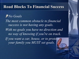 Road Blocks To Financial Success No Goals The most common obstacle to financial success is not having any goals.  With no goals you have no direction and no way of knowing if you ’ re on track. If you want a car, house, or to protect your family you MUST set goals. 