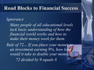 Road Blocks to Financial Success Ignorance Many people of all educational levels lack basic understanding of how the financial world works and how to make their money work for them. Rule of 72 …  If you place your money in an investment earning 9%, how long would it take to double your money? 72 divided by 9 equals 8 