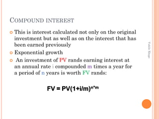COMPOUND INTEREST
This is interest calculated not only on the original
investment but as well as on the interest that has
been earned previously
 Exponential growth
 An investment of PV rands earning interest at
an annual rate i compounded m times a year for
a period of n years is worth FV rands:


Vukile Xhego

FV = PV(1+i/m)n*m

 