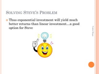SOLVING STEVE’S PROBLEM


Vukile Xhego

Thus exponential investment will yield much
better returns than linear investment…a good
option for Steve

 