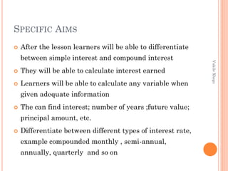 SPECIFIC AIMS


After the lesson learners will be able to differentiate



They will be able to calculate interest earned



Learners will be able to calculate any variable when
given adequate information



The can find interest; number of years ;future value;
principal amount, etc.



Differentiate between different types of interest rate,
example compounded monthly , semi-annual,
annually, quarterly and so on

Vukile Xhego

between simple interest and compound interest

 