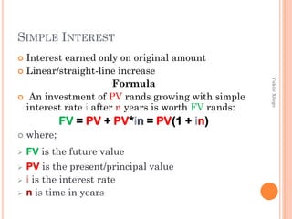 SIMPLE INTEREST
Interest earned only on original amount
 Linear/straight-line increase
Formula
 An investment of PV rands growing with simple
interest rate i after n years is worth FV rands:




where;



FV is the future value





PV is the present/principal value
i is the interest rate
n is time in years

Vukile Xhego

FV = PV + PV*in = PV(1 + in)

 