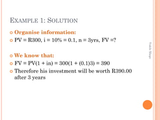 EXAMPLE 1: SOLUTION
Organise information:
 PV = R300, i = 10% = 0.1, n = 3yrs, FV =?


Vukile Xhego

We know that:
 FV = PV(1 + in) = 300(1 + (0.1)3) = 390
 Therefore his investment will be worth R390.00
after 3 years


 