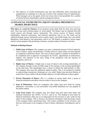 11
4. The objective of wealth maximization may also face difficulties when ownership and
management are separated, as is the case in most of the corporate form of organizations.
When managers act as the agents of the real owner, there is the possibility for a conflict
of interest between shareholders and the managerial interests.
---------------------------------------------------------------------------------------------------------------------
1.2 FINANCIAL INSTRUMENTS: EQUITY SHARES, PREFERENCE
SHARES, RIGHT ISSUE
---------------------------------------------------------------------------------------------------------------------
Why there is a need for Finance: Every business needs funds both for short term and long
term. They may need working capital, or, fixed capital. The finance may be obtained from the
varied sources and through various instruments. The various sources of finance include
shareholders, financial instruments, and financial institutions and so on. The funds can be
collected through various instruments such as equity shares, convertible bonds, non- convertible
debentures, fixed deposits, loan agreements, and so on. The finance is needed at various stages
and for various purposes like promoting a business, smooth conduct of business activities.
Methods of Raising Finance
1. Public Issue of Shares: The company can raise a substantial amount of fixed capital by
issue of shares- equity and preference. In India, however, equity shares are more popular
as compared to preference shares. The issue of shares requires a number of formalities to
be completed such as approval of prospectus by S.E.B.I., appointment of underwriters,
bankers, and registrars to the issue, filing of the prospectus with the registrar of
companies, and so on.
2. Rights Issue of Shares: A Right issue is issue of shares to the existing shareholders of
the company through a Letter of Offer made in first instance to the existing shareholders
on pro data basis. The shareholders have a choice to forfeit this right partially or fully.
The company, then issue this additional capital to public. This is an inexpensive method
as underwriting commission, brokerage are very small. Rights issue prevents dilution of
control but it may conflict with the broader objective of wider diffusion of share capital.
3. Private Placement of Shares: This is a method of raising funds from a group of
financial institutions and others who are ready to invest in the company.
4. Issue of Debentures: There are companies who collect long term funds by issuing
debentures- convertible, or, non convertible. Convertible debentures are very popular in
the Indian market.
5. Long Term Loans: The company may also obtain long term loans from banks and
financial institutions like I.D.B.I., I.C.I.C.I., and so on. The funding of term loans by
financial institutions often acts as an inducement for the investors to sub- scribe for the
shares of the company. This is, because, the financial institutions study the project report
of the company before sanctioning loans. This creates confidence in the investors, and
they too, lend money to the company in form of shares, debentures, fixed deposits, and so
on.
 