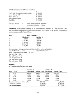 101
Solution: Calculation of Annual Cash Flow
Rs.
Profit after Depreciation but before tax 3, 00,000
Less: - Tax @ 50% 1, 50,000
Profit after Tax 1, 50,000
Add: - Depreciation 2, 50,000
Cash Flow 4, 00,000
Pay back period = Initial outlay/ Annual Cash Flow
= 20, 00,000/4, 00,000 = 5 Years
Illustration 8 The Alpha company ltd is considering the purchase of a new machine. Two
alternatives machines (A and B) have been suggested each costing Rs. 4, 00,000. Earnings after
taxation are expected to be as follows:
Year Cash Flow (Rs.)
Machine A Machine B
1 40,000 1, 20,000
2 1, 20,000 1, 60,000
3 1, 60,000 2, 00,000
4 2, 40,000 1, 20,000
5 1, 60,000 80,000
You are require to suggest which machine should be preferred based on
a) NPV Method and b) Profitability Index
Note: The present value of Rs. 1 @ 10 %
Due in 1 Year = 0.91
Due in 2 Years = 0.83
Due in 3 years = 0.75
Due in 4 years = 0.68
Due in 5 years = 0.62
Solution:
a) Computation of net present value
Machine A Machine B
Year PVIF cash inflow present value cash inflow present value
1 0.91 40000 36400 120000 109200
2 0.83 120000 99600 160000 132800
3 0.75 160000 120000 200000 150000
4 0.68 240000 163200 120000 81600
5 0.62 160000 99200 80000 49600
Total Present value of Cash inflow 518400 5, 23,200
Less: Cash Outflow 4, 00,000 4, 00,000
Net present Value 118400 1, 23,200
 