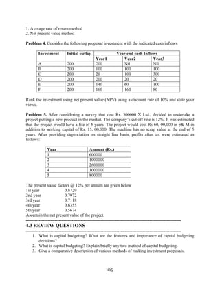 105
1. Average rate of return method
2. Net present value method
Problem 4. Consider the following proposal investment with the indicated cash inflows
Year end cash InflowsInvestment Initial outlay
Year1 Year2 Year3
A 200 200 Nil Nil
B 200 100 100 100
C 200 20 100 300
D 200 200 20 20
E 200 140 60 100
F 200 160 160 80
Rank the investment using net present value (NPV) using a discount rate of 10% and state your
views.
Problem 5. After considering a survey that cost Rs. 300000 X Ltd., decided to undertake a
project putting a new product in the market. The company’s cut off rate is 12%. It was estimated
that the project would have a life of 5 years. The project would cost Rs 60, 00,000 in p& M in
addition to working capital of Rs. 15, 00,000. The machine has no scrap value at the end of 5
years. After providing depreciation on straight line basis, profits after tax were estimated as
follows:
Year Amount (Rs.)
1 600000
2 1000000
3 2600000
4 1000000
5 800000
The present value factors @ 12% per annum are given below
1st year 0.8729
2nd year 0.7972
3rd year 0.7118
4th year 0.6355
5th year 0.5674
Ascertain the net present value of the project.
------------------------------------------------------------------------------------------------------------
4.3 REVIEW QUESTIONS
------------------------------------------------------------------------------------------------------------
1. What is capital budgeting? What are the features and importance of capital budgeting
decisions?
2. What is capital budgeting? Explain briefly any two method of capital budgeting.
3. Give a comparative description of various methods of ranking investment proposals.
 