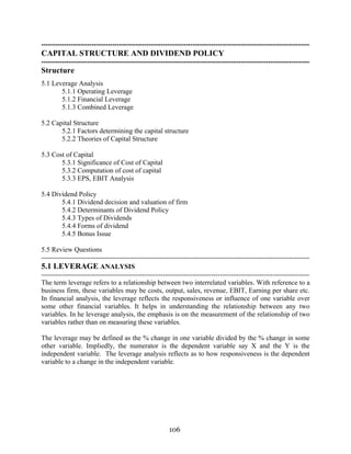 106
---------------------------------------------------------------------------------------------------------------------
CAPITAL STRUCTURE AND DIVIDEND POLICY
---------------------------------------------------------------------------------------------------------------------
Structure
5.1 Leverage Analysis
5.1.1 Operating Leverage
5.1.2 Financial Leverage
5.1.3 Combined Leverage
5.2 Capital Structure
5.2.1 Factors determining the capital structure
5.2.2 Theories of Capital Structure
5.3 Cost of Capital
5.3.1 Significance of Cost of Capital
5.3.2 Computation of cost of capital
5.3.3 EPS, EBIT Analysis
5.4 Dividend Policy
5.4.1 Dividend decision and valuation of firm
5.4.2 Determinants of Dividend Policy
5.4.3 Types of Dividends
5.4.4 Forms of dividend
5.4.5 Bonus Issue
5.5 Review Questions
---------------------------------------------------------------------------------------------------------------------
5.1 LEVERAGE ANALYSIS
---------------------------------------------------------------------------------------------------------------------
The term leverage refers to a relationship between two interrelated variables. With reference to a
business firm, these variables may be costs, output, sales, revenue, EBIT, Earning per share etc.
In financial analysis, the leverage reflects the responsiveness or influence of one variable over
some other financial variables. It helps in understanding the relationship between any two
variables. In he leverage analysis, the emphasis is on the measurement of the relationship of two
variables rather than on measuring these variables.
The leverage may be defined as the % change in one variable divided by the % change in some
other variable. Impliedly, the numerator is the dependent variable say X and the Y is the
independent variable. The leverage analysis reflects as to how responsiveness is the dependent
variable to a change in the independent variable.
 