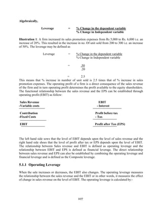 107
Algebraically,
Leverage = % Change in the dependent variable
% Change in Independent variable
Illustration 1: A firm increased its sales promotion expenses from Rs 5,000 to Rs. 6,000 i.e. an
increase of 20%. This resulted in the increase in no. Of unit sold from 200 to 300 i.e. an increase
of 50%. The leverage may be defined as
Leverage = % Change in the dependent variable
% Change in Independent variable
= .50
.20
= 2.5
This means that % increase in number of unit sold is 2.5 times that of % increase in sales
promotion expenses. The operating profit of a firm is a direct consequence of the sales revenue
of the firm and in turn operating profit determines the profit available to the equity shareholders.
The functional relationship between the sales revenue and the EPS can be established through
operating profit (EBIT) as follow:
Sales Revenue EBIT
-Variable costs - Interest
Contribution Profit before tax
-Fixed Costs - Tax
EBIT Profit after Tax (EPS)
The left hand side sows that the level of EBIT depends upon the level of sales revenue and the
right hand side shoes that the level of profit after tax or EPS depends upon the level of EBIT.
The relationship between Sales revenue and EBIT is defined as operating leverage and the
relationship between EBIT and EPS is defined as financial leverage. The direct relationship
between sales revenue and EPS can also be established by combining the operating leverage and
financial leverage and is defined as the Composite leverage.
5.1.1 Operating Leverage
When the sale increases or decreases, the EBIT also changes. The operating leverage measures
the relationship between the sales revenue and the EBIT or in other words, it measures the effect
of change in sales revenue on the level of EBIT. The operating leverage is calculated by:-
 