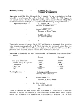 108
Operating Leverage = % Change in EBIT
% Change in Sales Revenue
Illustration 2. ABC ltd. Sells 1000 unit @ Rs. 10 per unit. The cost of production is Rs. 7 per
unit and is of variable nature. The profit of the firm is 1000 x (Rs 10 – 7) = 3000. Suppose the
firm is able to increase the sales level by 40% resulting in total sales of 1400 unit. The profit of
the firm would now be 1400 x (Rs10 – Rs7) = Rs 4200. The operating leverage of the firm is
Operating Leverage = % Change in EBIT
% Change in Sales Revenue
= Increase in EBIT / EBIT
Increase in Sales / Sales
= Rs.1200 / Rs 3000
Rs. 4000 / Rs.10, 000
= 1
The operating leverage of 1 denotes that the EBIT level increase or decreases in direct proportion
to the increase or decrease in sales level. This is due to the fact that there is not any fixed cost
and total cost is variable in nature. Thus, impliedly, the profit level i.e. the EBIT varies in direct
proportion to the sales level. So EBIT varies in direct proportion to sales level.
Illustration 3. Suppose the firm has a fixed cost of Rs. 1000 in addition to the variable costs of
Rs 7 per unit.
Present Expected
Sales @ Rs. 10 per unit 10,000 14,000
- Variable cists @ Rs. 7 per unit 7000 9800
Contribution 3000 4200
- Fixed Cost 1000 1000
EBIT 2000 3200
Operating Leverage = % Change in EBIT
% Change in Sales Revenue
= Increase in EBIT / EBIT
Increase in Sales / Sales
= Rs.1200 / Rs 2000
Rs. 4000 / Rs.10, 000
= 1.5
The OL of 1.5 means that the % increase in the level of EBIT is 1.5 times that of % increase in
sales level. In this case, the % increase in EBIT is 60% and % increase in sales is 40%. It means
that for every increase of 1% in sales level, the % increase in EBIT would be 1.5%. The above
 