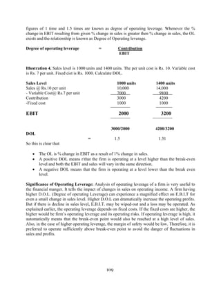109
figures of 1 time and 1.5 times are known as degree of operating leverage. Whenever the %
change in EBIT resulting from given % change in sales is greater then % change in sales, the OL
exists and the relationship is known as Degree of Operating leverage.
Degree of operating leverage = Contribution
EBIT
Illustration 4. Sales level is 1000 units and 1400 units. The per unit cost is Rs. 10. Variable cost
is Rs. 7 per unit. Fixed cist is Rs. 1000. Calculate DOL.
Sales Level 1000 units 1400 units
Sales @ Rs.10 per unit 10,000 14,000
- Variable Cost@ Rs.7 per unit 7000 9800
Contribution 3000 4200
-Fixed cost 1000 1000
EBIT 2000 3200
3000/2000 4200/3200
DOL
= 1.5 1.31
So this is clear that:
• The OL is % change in EBIT as a result of 1% change in sales.
• A positive DOL means rthat the firm is operating at a level higher than the break-even
level and both the EBIT and sales will vary in the same direction.
• A negative DOL means that the firm is operating at a level lower than the break even
level.
Significance of Operating Leverage: Analysis of operating leverage of a firm is very useful to
the financial manger. It tells the impact of changes in sales on operating income. A firm having
higher D.O.L. (Degree of operating Leverage) can experience a magnified effect on E.B.I.T for
even a small change in sales level. Higher D.O.L can dramatically increase the operating profits.
But if there is decline in sales level, E.B.I.T. may be wiped-out and a loss may be operated. As
explained earlier, the operating leverage depends on fixed costs. If the fixed costs are higher, the
higher would be firm’s operating leverage and its operating risks. If operating leverage is high, it
automatically means that the break-even point would also be reached at a high level of sales.
Also, in the case of higher operating leverage, the margin of safety would be low. Therefore, it is
preferred to operate sufficiently above break-even point to avoid the danger of fluctuations in
sales and profits.
 